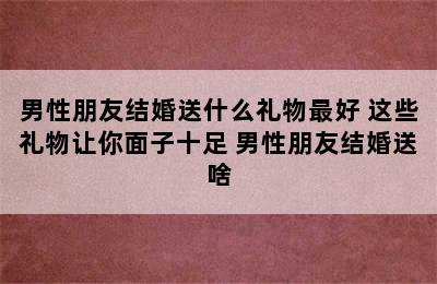 男性朋友结婚送什么礼物最好 这些礼物让你面子十足 男性朋友结婚送啥